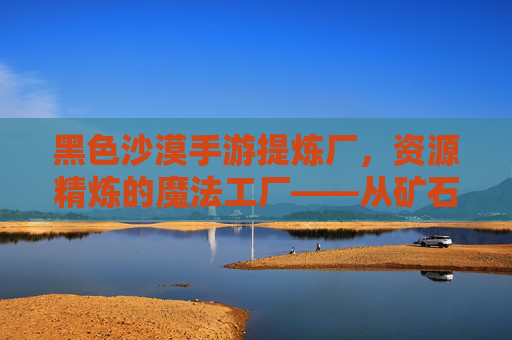 黑色沙漠手游提炼厂,资源精炼的魔法工厂——从矿石到珍宝的奇妙蜕变,黑色沙漠手游提炼厂,资源精炼的魔法工厂——从矿石到珍宝的奇妙蜕变