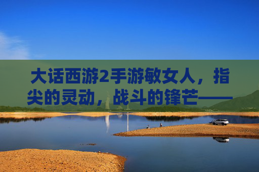 大话西游2手游敏女人,指尖的灵动,战斗的锋芒——玩转速度与技巧的极致体验,大话西游2手游敏女人,指尖灵动与战斗锋芒的技巧极致体验