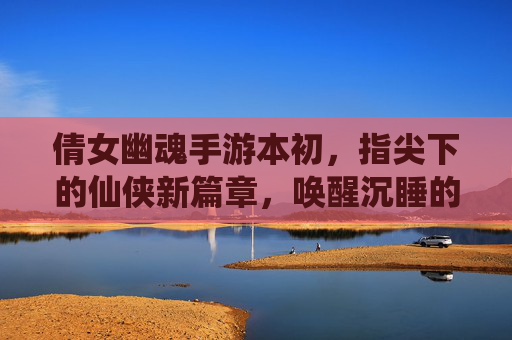 倩女幽魂手游本初，指尖下的仙侠新篇章，唤醒沉睡的江湖记忆，倩女幽魂手游本初，指尖下的仙侠新篇章，唤醒沉睡的江湖记忆