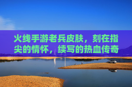 火线手游老兵皮肤,刻在指尖的情怀,续写的热血传奇,火线手游老兵皮肤,刻在指尖的情怀,续写热血传奇