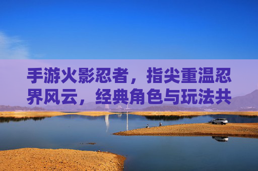手游火影忍者，指尖重温忍界风云，经典角色与玩法共筑忍者情怀，火影忍者手游，指尖重温忍界风云，经典角色与玩法共筑忍者情怀
