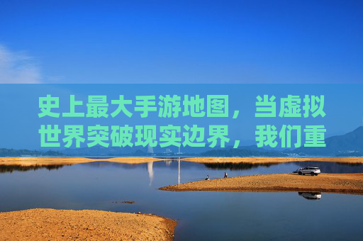 史上最大手游地图,当虚拟世界突破现实边界,我们重新定义探索与连接,史上最大手游地图,当虚拟世界突破现实边界,我们重新定义探索与连接