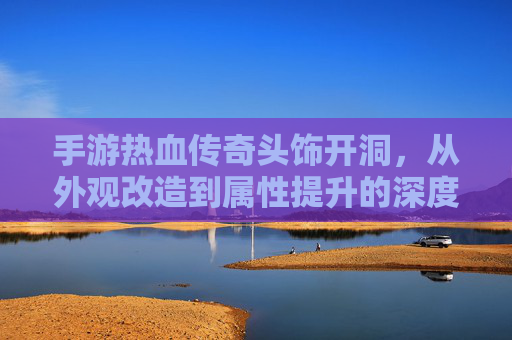 手游热血传奇头饰开洞,从外观改造到属性提升的深度解析,手游热血传奇头饰开洞,从外观改造到属性提升的深度解析