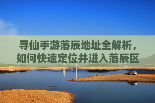 寻仙手游落辰地址全解析，如何快速定位并进入落辰区域？寻仙手游落辰地址全解析，如何快速定位并进入落辰区域