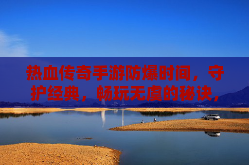 热血传奇手游防爆时间,守护经典,畅玩无虞的秘诀,热血传奇手游防爆时间,守护经典,畅玩无虞的秘诀