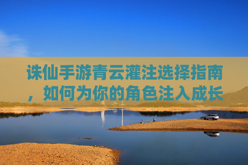 诛仙手游青云灌注选择指南,如何为你的角色注入成长力量,诛仙手游青云灌注选择指南,如何为角色注入成长力量