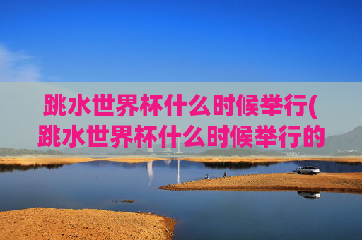 跳水世界杯什么时候举行(跳水世界杯什么时候举行的)跳水世界杯什么时候举行？