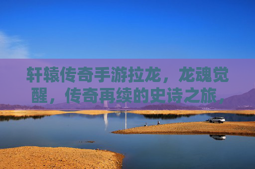 轩辕传奇手游拉龙，龙魂觉醒，传奇再续的史诗之旅，轩辕传奇手游拉龙，龙魂觉醒，传奇再续的史诗之旅
