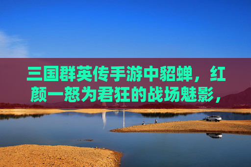 三国群英传手游中貂蝉,红颜一怒为君狂的战场魅影,三国群英传手游,貂蝉红颜一怒为君狂的战场魅影