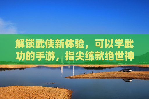 解锁武侠新体验，可以学武功的手游，指尖练就绝世神功，圆你武侠梦，解锁武侠新体验，指尖习武，练就绝世神功，圆你武侠梦