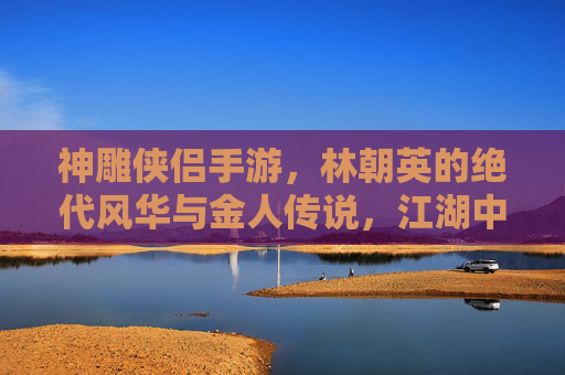 神雕侠侣手游，林朝英的绝代风华与金人传说，江湖中的爱恨交织与武侠精神，神雕侠侣手游，林朝英的绝代风华与金人传说，江湖爱恨交织的武侠精神