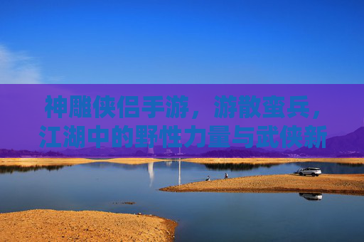 神雕侠侣手游，游散蛮兵，江湖中的野性力量与武侠新篇，神雕侠侣手游，游散蛮兵，江湖中的野性力量与武侠新篇