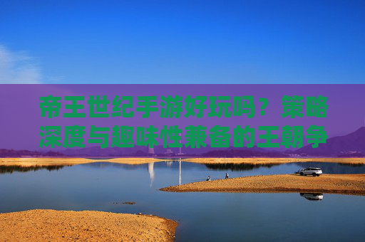 帝王世纪手游好玩吗？策略深度与趣味性兼备的王朝争霸体验，帝王世纪手游好玩吗？策略深度与趣味性兼备的王朝争霸体验