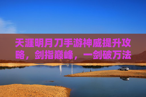 天涯明月刀手游神威提升攻略，剑指巅峰，一剑破万法，天涯明月刀手游神威提升攻略，剑指巅峰，一剑破万法