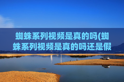 蜘蛛系列视频是真的吗(蜘蛛系列视频是真的吗还是假的)