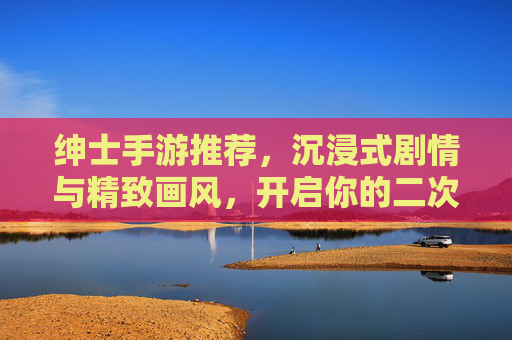 绅士手游推荐，沉浸式剧情与精致画风，开启你的二次元浪漫之旅，绅士手游推荐，沉浸式剧情与精致画风，开启你的二次元浪漫之旅