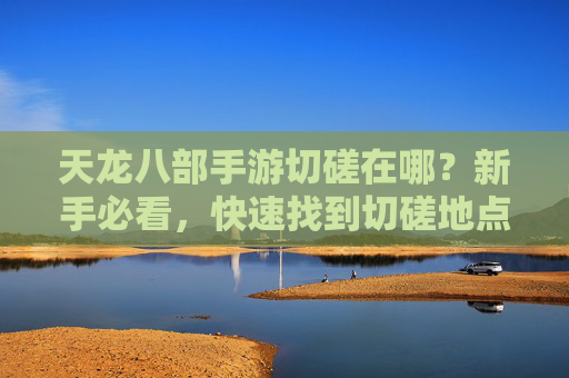 天龙八部手游切磋在哪?新手必看,快速找到切磋地点攻略