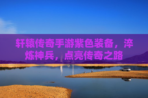 轩辕传奇手游紫色装备,淬炼神兵,点亮传奇之路
