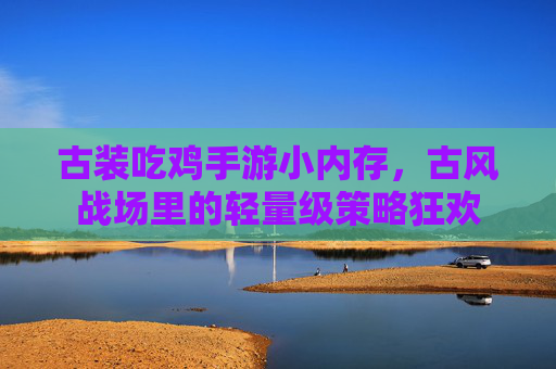 古装吃鸡手游小内存,古风战场里的轻量级策略狂欢