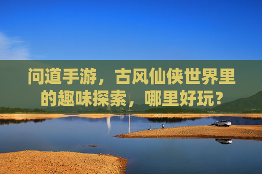问道手游,古风仙侠世界里的趣味探索,哪里好玩?