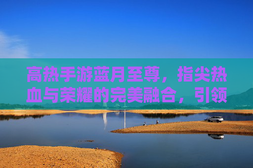 高热手游蓝月至尊,指尖热血与荣耀的完美融合,引领全民竞技新潮流,高热手游蓝月至尊,指尖热血与荣耀的完美融合,引领全民竞技新潮流