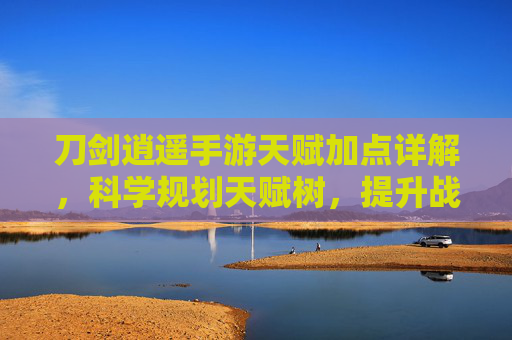 刀剑逍遥手游天赋加点详解,科学规划天赋树,提升战力畅享江湖逍遥