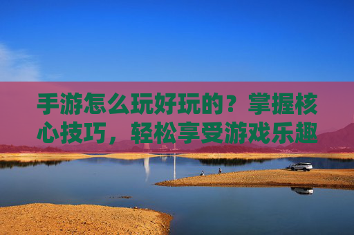 手游怎么玩好玩的？掌握核心技巧，轻松享受游戏乐趣，手游怎么玩好玩的？掌握核心技巧，轻松享受游戏乐趣