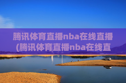 腾讯体育直播nba在线直播(腾讯体育直播nba在线直播湖人对快船)