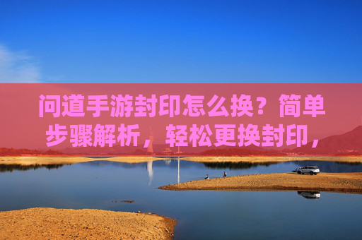 问道手游封印怎么换？简单步骤解析，轻松更换封印，提升战斗体验！问道手游封印更换指南，简单步骤解析，轻松更换封印，提升战斗体验