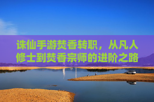 诛仙手游焚香转职,从凡人修士到焚香宗师的进阶之路,诛仙手游焚香转职,从凡人修士到宗师的进阶之路