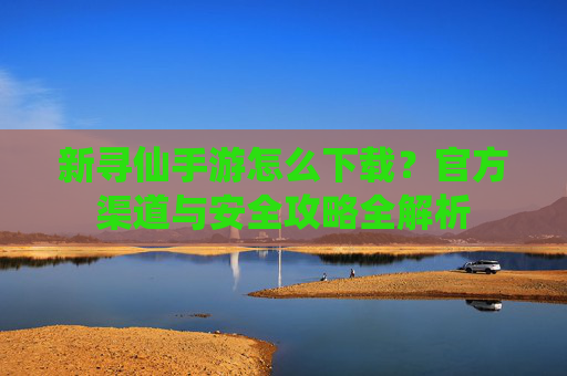 新寻仙手游怎么下载?官方渠道与安全攻略全解析