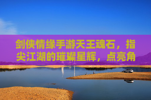 剑侠情缘手游天王魂石,指尖江湖的璀璨星辉,点亮角色进阶的无限可能