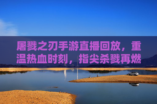 屠戮之刃手游直播回放,重温热血时刻,指尖杀戮再燃激情,屠戮之刃手游直播回放,重温热血杀戮,指尖再燃激情