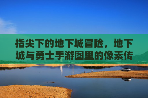 指尖下的地下城冒险,地下城与勇士手游图里的像素传奇