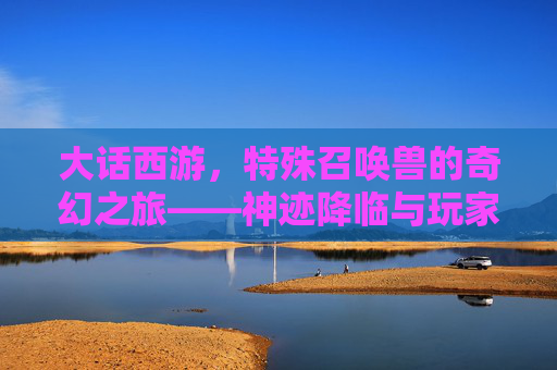 大话西游，特殊召唤兽的奇幻之旅——神迹降临与玩家守护的传奇
