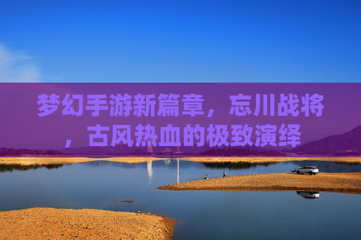 梦幻手游新篇章，忘川战将，古风热血的极致演绎