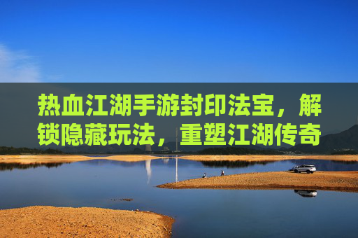 热血江湖手游封印法宝，解锁隐藏玩法，重塑江湖传奇