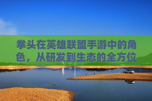 拳头在英雄联盟手游中的角色,从研发到生态的全方位解析