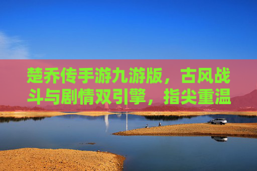楚乔传手游九游版,古风战斗与剧情双引擎,指尖重温绝色江湖