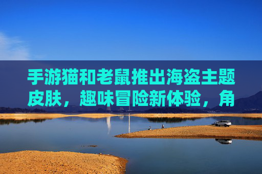 手游猫和老鼠推出海盗主题皮肤,趣味冒险新体验,角色装扮焕然一新!