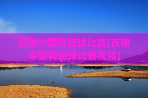 直播中国男篮球比赛(直播中国男篮球比赛视频)