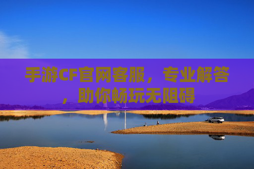 手游CF官网客服，专业解答，助你畅玩无阻碍