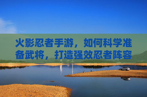 火影忍者手游,如何科学准备武将,打造强效忍者阵容?