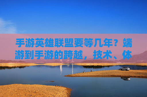 手游英雄联盟要等几年？端游到手游的跨越，技术、体验与生态的挑战