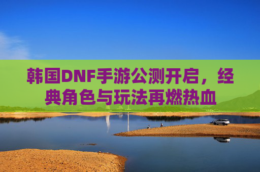 韩国DNF手游公测开启，经典角色与玩法再燃热血
