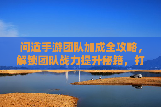 问道手游团队加成全攻略,解锁团队战力提升秘籍,打造无敌战队!
