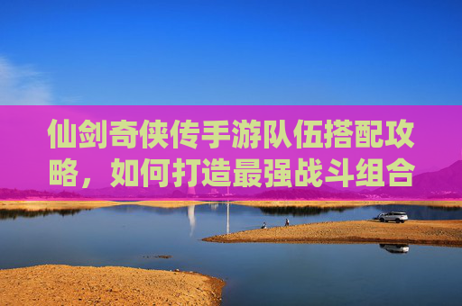 仙剑奇侠传手游队伍搭配攻略,如何打造最强战斗组合?