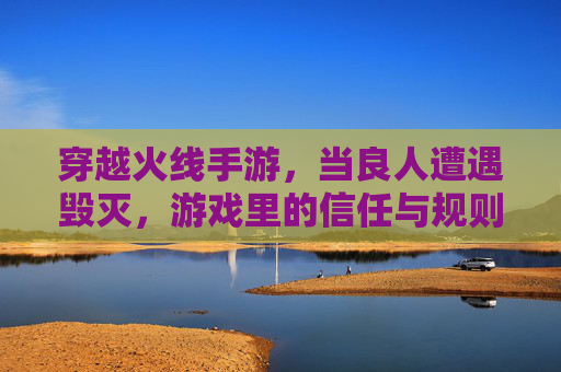 穿越火线手游,当良人遭遇毁灭,游戏里的信任与规则如何博弈?穿越火线手游,良人遭遇毁灭,游戏里的信任与规则如何博弈?