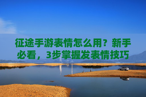 征途手游表情怎么用？新手必看，3步掌握发表情技巧，游戏互动更精彩