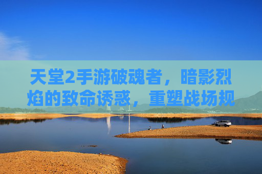 天堂2手游破魂者,暗影烈焰的致命诱惑,重塑战场规则
